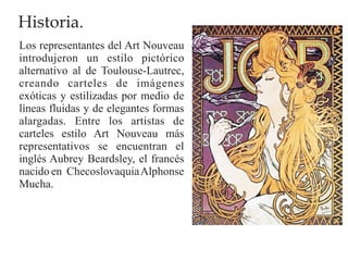 Historia.
Los representantes del Art Nouveau
introdujeron un estilo pictórico
alternativo al de Toulouse-Lautrec,
creando carteles de imágenes
exóticas y estilizadas por medio de
líneas fluidas y de elegantes formas
alargadas. Entre los artistas de
carteles estilo Art Nouveau más
representativos se encuentran el
inglés Aubrey Beardsley, el francés
nacido en Checoslovaquia Alphonse
Mucha.
 