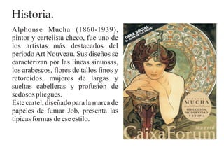 Historia.
Alphonse Mucha (1860-1939),
pintor y cartelista checo, fue uno de
los artistas más destacados del
periodo Art Nouveau. Sus diseños se
caracterizan por las líneas sinuosas,
los arabescos, flores de tallos finos y
retorcidos, mujeres de largas y
sueltas cabelleras y profusión de
sedosos pliegues.
Este cartel, diseñado para la marca de
papeles de fumar Job, presenta las
típicas formas de ese estilo.
 