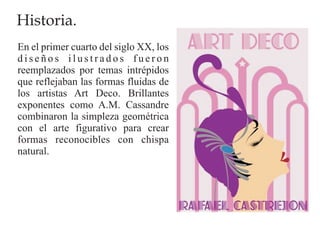 Historia.
En el primer cuarto del siglo XX, los
diseños ilustrados fueron
reemplazados por temas intrépidos
que reflejaban las formas fluidas de
los artistas Art Deco. Brillantes
exponentes como A.M. Cassandre
combinaron la simpleza geométrica
con el arte figurativo para crear
formas reconocibles con chispa
natural.
 