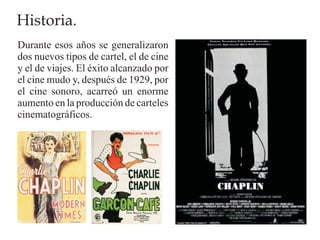 Historia.
Durante esos años se generalizaron
dos nuevos tipos de cartel, el de cine
y el de viajes. El éxito alcanzado por
el cine mudo y, después de 1929, por
el cine sonoro, acarreó un enorme
aumento en la producción de carteles
cinematográficos.
 