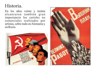 Historia.
En los años veinte y treinta
alcanzaron también gran
importancia los carteles no
comerciales realizados por
artistas, sobre todo en Alemania y
en Rusia.
 