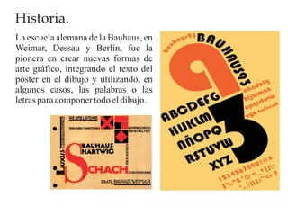 Historia.
La escuela alemana de la Bauhaus, en
Weimar, Dessau y Berlín, fue la
pionera en crear nuevas formas de
arte gráfico, integrando el texto del
póster en el dibujo y utilizando, en
algunos casos, las palabras o las
letras para componer todo el dibujo.
 