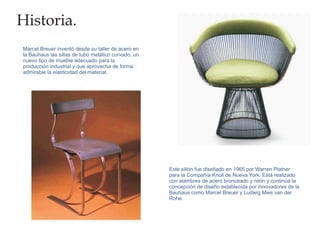 Historia.
Marcel Breuer inventó desde su taller de acero en
la Bauhaus las sillas de tubo metálico curvado, un
nuevo tipo de mueble adecuado para la
producción industrial y que aprovecha de forma
admirable la elasticidad del material.




                                                     Este sillón fue diseñado en 1965 por Warren Platner
                                                     para la Compañía Knoll de Nueva York. Está realizado
                                                     con alambres de acero bronceado y nilón y continúa la
                                                     concepción de diseño establecida por innovadores de la
                                                     Bauhaus como Marcel Breuer y Ludwig Mies van der
                                                     Rohe.
 