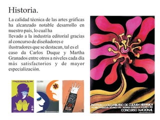 Historia.
La calidad técnica de las artes gráficas
ha alcanzado notable desarrollo en
nuestro país, lo cual ha
llevado a la industria editorial gracias
al concurso de diseñadores e
ilustradores que se destacan, tal es el
caso da Carlos Duque y Martha
Granados entre otros a niveles cada día
más satisfactorios y de mayor
especialización.
 