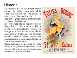 Historia.
La litografía no era un procedimiento
nuevo; lo había inventado Alois
Senefelder en Austria en 1798, aunque su
método se perfecciono después.
Hacia 1848 era posible ya imprimir hojas
a razón de 10.000 por hora.
En 1858 Chéret realizó su primer diseño
litográfico en color pero su verdadero
aporte a la historia del cartel se inicio con
su regreso a París tras una estancia de
siete años en Inglaterra; fue entonces
cuando empezó a realizar carteles con
una maquinaria inglesa nueva, basada en
los diseños de Senefelder.
Desde entonces, la litografía se había
utilizado en general simplemente como
un procedimiento para reproducir otras
formas de expresión artística.
 