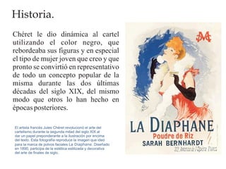 Historia.
Chéret le dio dinámica al cartel
utilizando el color negro, que
rebordeaba sus figuras y en especial
el tipo de mujer joven que creo y que
pronto se convirtió en representativo
de todo un concepto popular de la
misma durante las dos últimas
décadas del siglo XIX, del mismo
modo que otros lo han hecho en
épocas posteriores.

El artista francés Jules Chéret revolucionó el arte del
cartelismo durante la segunda mitad del siglo XIX al
dar un papel preponderante a la ilustración por encima
del texto. Esta fotografía reproduce la imagen que ideó
para la marca de polvos faciales La Diaphane. Diseñado
en 1890, participa de la estética estilizada y decorativa
del arte de finales de siglo.
 