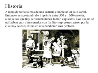 Historia.
A menudo tomaba más de una semana completar un solo cartel.
Entonces se acostumbraba imprimir entre 500 y 1000 carteles,
aunque los que hoy se venden nunca fueron expuestos. Los que no se
utilizaban eran almacenados con los lito-impresores, razón por la
cual hoy se encuentran en una condición casi perfecta.
 
