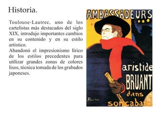 Historia.
Toulouse-Lautrec, uno de los
cartelistas más destacados del siglo
XIX, introdujo importantes cambios
en su contenido y en su estilo
artístico.
Abandonó el impresionismo lírico
de los estilos precedentes para
utilizar grandes zonas de colores
lisos, técnica tomada de los grabados
japoneses.
 