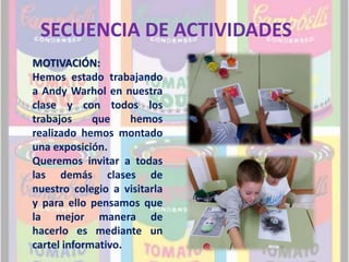 SECUENCIA DE ACTIVIDADES 
MOTIVACIÓN: 
Hemos estado trabajando 
a Andy Warhol en nuestra 
clase y con todos los 
trabajos que hemos 
realizado hemos montado 
una exposición. 
Queremos invitar a todas 
las demás clases de 
nuestro colegio a visitarla 
y para ello pensamos que 
la mejor manera de 
hacerlo es mediante un 
cartel informativo. 
 