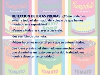 DETECCION DE IDEAS PREVIAS: ¿Cómo podemos 
avisar a todo el alumnado del colegio de que hemos 
montado una exposición? 
•Vamos a todas las clases a decírselo. 
•Les escribimos una nota. 
•Mejor hacemos un cartel para que se enteren todos. 
(Las ideas previas del alumnado eran muchas puesto 
que el cartel es un texto que ya ha sido trabajado en 
nuestra clase con anterioridad) 
 
