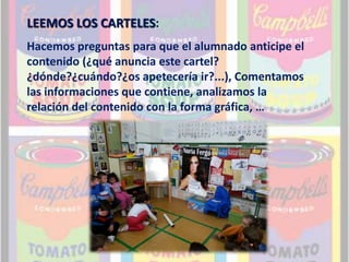 LEEMOS LOS CARTELES: 
Hacemos preguntas para que el alumnado anticipe el 
contenido (¿qué anuncia este cartel? 
¿dónde?¿cuándo?¿os apetecería ir?...), Comentamos 
las informaciones que contiene, analizamos la 
relación del contenido con la forma gráfica, … 
 