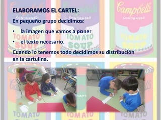 ELABORAMOS EL CARTEL: 
En pequeño grupo decidimos: 
• la imagen que vamos a poner 
• el texto necesario. 
Cuando lo tenemos todo decidimos su distribución 
en la cartulina. 
 