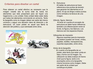 Criterios para diseñar un cartel
Para obtener un cartel efectivo es necesario que la
imagen creada sea la suma total de todos los
elementos que éste presentará para así lograr una
hegemonía y una unidad. Esta unidad debe estar dada
por todos los elementos conviviendo en armonía. Tanto
la tipografía como la imagen deben ser parte del mismo
universo y seguir una decisión clara de dirección y de
estructura. Un buen póster es aquel que llama la
atención del público y que sobresale entre otros.
1) Estructura
Al hablar de estructura se hace
referencia a los puntos de tensión
que generan los elementos en el
plano. El ojo se dirige a estos puntos
como entrada a la lectura de una
imagen.
2)fondo, figura, blancos
Al tener en cuenta el concepto de
estructura se debe hacer referencia
también a la diferenciación entre el
fondo, la figura y los blancos. Los
blancos son los espacios limpios
3)Soportes de impresión
Algunos soportes para la impresión
de pósters pueden ser lonas, vinilos,
papeles, textiles, transparencias,
soportes especiales, entre otros.
4)Uso de la tipografía
En cuanto a la tipografía de un
póster, ésta tiene que estar unida en
idea y forma con la imagen. Su
utilización se debe evaluar al mismo
nivel que la figura, tanto si la
acompaña como si la tipografía
misma funciona como imagen. Debe
ser parte de la unidad que
constituye el póster.
 