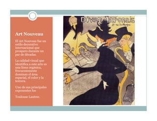 Art Nouveau
El Art Nouveau fue un
estilo decorativo
internacional que
prospero durante un
par de décadas.
La calidad visual que
identifica a este arte es
una línea orgánica,
frecuentemente
dominan el área
espacial, el color y la
textura.
Uno de sus principales
exponentes fue
Toulouse Lautrec.
 