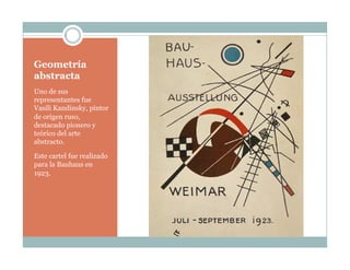 Geometría
abstracta
Uno de sus
representantes fue
Vasíli Kandinsky, pintor
de origen ruso,
destacado pionero y
teórico del arte
abstracto.
Este cartel fue realizado
para la Bauhaus en
1923.
 