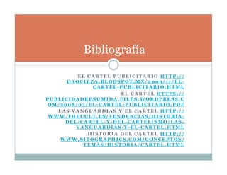 E L C A R T E L P U B L I C I T A R I O H T T P : / /
D A O C I E Z A . B L O G S P O T . M X / 2 0 0 9 / 1 1 / E L -
C A R T E L - P U B L I C I T A R I O . H T M L
E L C A R T E L H T T P S : / /
P U B L I C I D A D R E S U M I D A . F I L E S . W O R D P R E S S . C
O M / 2 0 0 8 / 0 3 / E L - C A R T E L - P U B L I C I T A R I O . P D F
L A S V A N G U A R D I A S Y E L C A R T E L H T T P : / /
W W W . T H E C U L T . E S / T E N D E N C I A S / H I S T O R I A -
D E L - C A R T E L - Y - D E L - C A R T E L I S M O / L A S -
V A N G U A R D I A S - Y - E L - C A R T E L . H T M L
H I S T O R I A D E L C A R T E L H T T P : / /
W W W . S I T O G R A P H I C S . C O M / C O N C E P T O S /
T E M A S / H I S T O R I A / C A R T E L . H T M L
Bibliografía
 