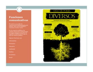 Funciones
comunicativas
El cartel es un medio de
comunicación fundamentalmente
urbano, nace en las ciudades y
comunica eventos varios.
En los espacios públicos, los
carteles enmarcan la información,
la imagen atrapa la atención. El
espacio se relación con lo que se
mira de manera pública.
Algunas funciones son:
Informativas
Persuasiva
Educativa
Ambiental
Estética
Económica
Social
 