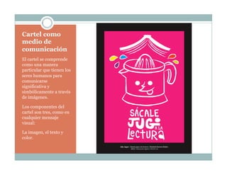 Cartel como
medio de
comunicación
El cartel se comprende
como una manera
particular que tienen los
seres humanos para
comunicarse
significativa y
simbólicamente a través
de imágenes.
Los componentes del
cartel son tres, como en
cualquier mensaje
visual:
La imagen, el texto y
color.
 