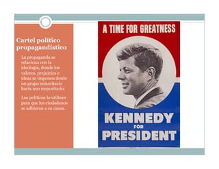 Cartel político
propagandístico
La propaganda se
relaciona con la
ideología, donde los
valores, prejuicios e
ideas se imponen desde
un grupo minoritario
hacia uno mayoritario.
Los políticos lo utilizan
para que los ciudadanos
se adhieran a su causa.
 