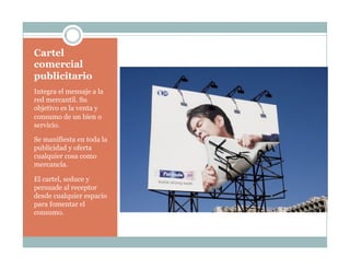 Cartel
comercial
publicitario
Integra el mensaje a la
red mercantil. Su
objetivo es la venta y
consumo de un bien o
servicio.
Se manifiesta en toda la
publicidad y oferta
cualquier cosa como
mercancía.
El cartel, seduce y
persuade al receptor
desde cualquier espacio
para fomentar el
consumo.
 