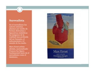 Surrealista
En el surrealismo los
autores intentan
plasmar por medio de
formas abstractas o
figurativas simbólicas
las imágenes de la
realidad mas profunda
del ser humano, el
subconsciente y el
mundo de los sueño.
Marx Ernst artista
alemán, nacionalizado
Frances fue figura
fundamental tanto de el
surrealismo como el
dadaísmo.
 