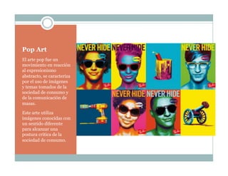 Pop Art
El arte pop fue un
movimiento en reacción
al expresionismo
abstracto, se caracteriza
por el uso de imágenes
y temas tomados de la
sociedad de consumo y
de la comunicación de
masas.
Este arte utiliza
imágenes conocidas con
un sentido diferente
para alcanzar una
postura crítica de la
sociedad de consumo.
 