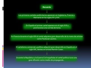 RecuerdaLos primeros carteles publicitarios aparecen en Inglaterra, Francia y Alemania en los siglos XV y XVI. En España el primer cartel aparece en el siglo XVII y promociona una corrida de toros. En Francia durante el siglo XIX el cartel adquiere gran desarrollo de la mano de artistas como Toulouse Lautrec. El cartelismo comercial y político adquirió gran desarrollo en España en el siglo XIX, destaca el artista Ramón Casas . Durante la República y la Guerra Civil españolas el cartel político tuvo una gran difusión como medio de propaganda . 