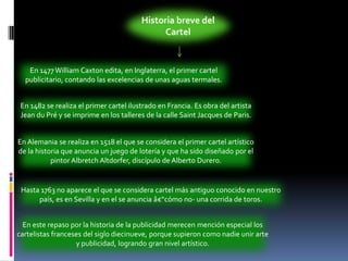 Historia breve del CartelEn 1477 William Caxton edita, en Inglaterra, el primer cartel publicitario, contando las excelencias de unas aguas termales. En 1482 se realiza el primer cartel ilustrado en Francia. Es obra del artista Jean du Pré y se imprime en los talleres de la calle Saint Jacques de Paris. En Alemania se realiza en 1518 el que se considera el primer cartel artístico de la historia que anuncia un juego de lotería y que ha sido diseñado por el pintor AlbretchAltdorfer, discípulo de Alberto Durero. Hasta 1763 no aparece el que se considera cartel más antiguo conocido en nuestro país, es en Sevilla y en el se anuncia â€“cómo no- una corrida de toros. En este repaso por la historia de la publicidad merecen mención especial los cartelistas franceses del siglo diecinueve, porque supieron como nadie unir arte y publicidad, logrando gran nivel artístico. 
