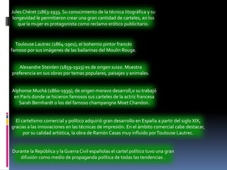 Jules Chéret (1863-1933. Su conocimiento de la técnica litográfica y su longevidad le permitieron crear una gran cantidad de carteles, en los que la mujer es protagonista como reclamo erótico publicitario.Toulouse Lautrec (1864-1901), el bohemio pintor francés famoso por sus imágenes de las bailarinas del Moulin Rouge.Alexandre Steinlen (1859-1923) es de origen suizo. Muestra preferencia en sus obras por temas populares, paisajes y animales.Alphonse Muchá (1860-1939), de origen moravo desarroll,o su trabajó en París donde se hicieron famosos sus carteles de la actriz francesa Sarah Bernhardt o los del famoso champangneMoetChandon.El cartelismo comercial y político adquirió gran desarrollo en España a partir del siglo XIX, gracias a las innovaciones en las técnicas de impresión. En el ámbito comercial cabe destacar, por su calidad artística, la obra de Ramón Casas muy influido por Toulouse Lautrec.Durante la República y la Guerra Civil españolas el cartel político tuvo una gran difusión como medio de propaganda política de todas las tendencias .
