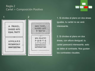 Regla 2
Cartel > Composición Positivo
1. Si divides el plano en dos áreas
iguales, tu cartel no se verá
interesante.
2. Si divides el plano en dos
áreas, con altura desigual, tu
cartel parecerá interesante, esto
se debe al contraste. Nos gustan
los contrastes visuales.
1 2
 