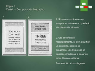Regla 2
Cartel > Composición Negativo
1. Si usas un contraste muy
exagerado, las áreas no quedarán
vinculadas visualmente.
2. Usa el contraste
mesuradamente, si bien, aquí hay
un contraste, éste no es
exagerado, Las tres áreas se
perciben vinculadas, a pesar de
tener diferentes alturas.
Pon atención a los márgenes.
1 2
 