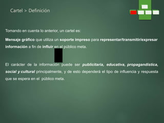 Cartel > Definición
Tomando en cuenta lo anterior, un cartel es:
Mensaje gráfico que utiliza un soporte impreso para representar/transmitir/expresar
información a fin de influir en el público meta.
El carácter de la información puede ser publicitaria, educativa, propagandística,
social y cultural principalmente, y de esto dependerá el tipo de influencia y respuesta
que se espera en el público meta.
 