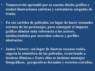 • Tomaszewski aprendió por su cuenta diseño gráfico y
realizó ilustraciones satíricas y caricaturas cargadas de
ironía.
• En sus carteles de películas, en lugar de hacer sensuales
retratos de los personajes, para conseguir el impacto
gráfico eliminó toda referencia a los actores,
sustituyéndolos por atrevidos colores y perfiles
abstractos.
• James Victore: «en lugar de ilustrar escenas reales,
sugería la atmósfera de las películas, recurriendo a
técnicas fílmicas.» Entre ellas se incluían montajes
fotográficos, perspectivas forzadas y recortes extraños.
 