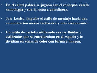 • En el cartel polaco se jugaba con el concepto, con la
simbología y con la lectura entrelíneas.
• Jan Lenica impulsó el estilo de montaje hacia una
comunicación menos inofensiva y más amenazante.
• Un estilo de carteles utilizando curvas fluidas y
estilizadas que se entrelazaban en el espacio y lo
dividían en zonas de color con forma e imagen.
 