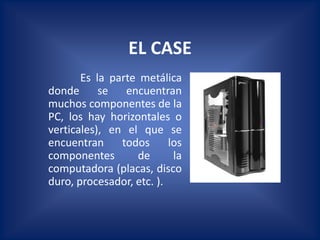 EL CASE
       Es la parte metálica
donde      se   encuentran
muchos componentes de la
PC, los hay horizontales o
verticales), en el que se
encuentran     todos      los
componentes       de       la
computadora (placas, disco
duro, procesador, etc. ).
 