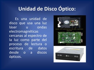 Unidad de Disco Óptico:
    Es una unidad de
disco que usa una luz
láser     u      ondas
electromagnéticas
cercanas al espectro de
la luz como parte del
proceso de lectura o
escritura de datos
desde o a discos
ópticos.
 