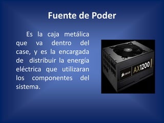 Fuente de Poder
    Es la caja metálica
que va dentro del
case, y es la encargada
de distribuir la energía
eléctrica que utilizaran
los componentes del
sistema.
 