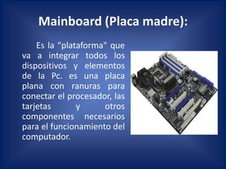 Mainboard (Placa madre):
    Es la "plataforma" que
va a integrar todos los
dispositivos y elementos
de la Pc. es una placa
plana con ranuras para
conectar el procesador, las
tarjetas       y     otros
componentes necesarios
para el funcionamiento del
computador.
 
