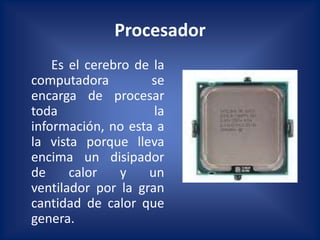 Procesador
    Es el cerebro de la
computadora          se
encarga de procesar
toda                 la
información, no esta a
la vista porque lleva
encima un disipador
de     calor    y   un
ventilador por la gran
cantidad de calor que
genera.
 