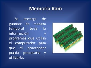 Memoria Ram
    Se encarga de
guardar de manera
temporal toda la
información         y
programas que utiliza
el computador para
que el procesador
pueda procesarla y
utilizarla.
 