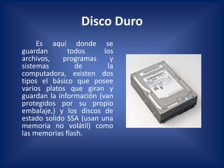 Disco Duro
     Es aquí donde se
guardan       todos      los
archivos,    programas     y
sistemas        de        la
computadora, existen dos
tipos el básico que posee
varios platos que giran y
guardan la información (van
protegidos por su propio
embalaje,) y los discos de
estado solido SSA (usan una
memoria no volátil) como
las memorias flash.
 