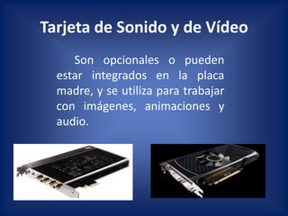 Tarjeta de Sonido y de Vídeo
     Son opcionales o pueden
  estar integrados en la placa
  madre, y se utiliza para trabajar
  con imágenes, animaciones y
  audio.
 