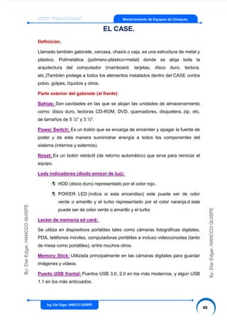 Ing: Elar Edgar, HANCCO QUISPE
40
By:ElarEdgar,HANCCOQUISPE
By:ElarEdgar,HANCCOQUISPE
Mantenimiento de Equipos de Cómputo.
EL CASE.
Definición.
Llamado también gabinete, carcasa, chasís o caja, es una estructura de metal y
plástico, Polimetálica (polimero-plástico+metal) donde se aloja toda la
arquitectura del computador (mainboard, tarjetas, disco duro, lectora,
etc.)También protege a todos los elementos instalados dentro del CASE contra
polvo, golpes, líquidos y otros.
Parte exterior del gabinete (al frente)
Bahías: Son cavidades en las que se alojan las unidades de almacenamiento
como: disco duro, lectoras CD-ROM, DVD, quemadores, disquetera, zip, etc.
de tamaños de 5 ¼" y 3 ½".
Power Switch: Es un botón que se encarga de encender y apagar la fuente de
poder y de esta manera suministrar energía a todos los componentes del
sistema (internos y externos).
Reset: Es un botón retráctil (de retorno automático) que sirve para reiniciar el
equipo.
Leds indicadores (diodo emisor de luz):
 HDD (disco duro) representado por el color rojo.
 POWER LED (indica si esta encendiso) este puede ser de color
verde o amarillo y el turbo representado por el color naranja.d este
puede ser de color verde o amarillo y el turbo
Lector de memoria sd card:
Se utiliza en dispositivos portátiles tales como cámaras fotográficas digitales,
PDA, teléfonos móviles, computadoras portátiles e incluso videoconsolas (tanto
de mesa como portátiles), entre muchos otros.
Memory Stick: Utilizada principalmente en las cámaras digitales para guardar
imágenes y videos.
Puerto USB frontal: Puertos USB 3.0, 2.0 en los más modernos, y algún USB
1.1 en los más anticuados.
 