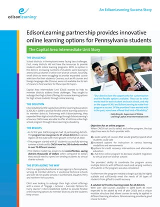 An EdisonLearning Success Story




EdisonLearning partnership provides innovative
online learning options for Pennsylvania students
  The Capital Area Intermediate Unit Story
The Challenge
School districts in Pennsylvania were facing two challenges.
First, many districts did not have the resources to provide
students with online learning programs. With no option in
the district, increasing numbers of students were leaving to
attend virtual charter or other non-district schools. Secondly,
small districts were struggling to provide expanded course
selections for their students. Courses, such as AP courses and
foreign languages like Chinese, were not available due to lack
of means to hire teachers for these specific topics.

Capital Area Intermediate Unit (CAIU) wanted to help its
member districts address these challenges. They sought to
redesign their high school offerings to increase learning options       “Our districts love the opportunity for customization
for high school students through online learning.                       and the flexible options available. They can do what
                                                                        works best for each student and each school, and rely
The SoluTion                                                            on the support CAIU and EdisonLearning to make their
CAIU established the Capital Area Online Learning Association           program a success. Of the providers I have worked with
(CAOLA) in 2009 to provide flexible online learning options to          in the past, none have offered that kind of flexibility.”
                                                                        	                
its member districts. Partnering with EdisonLearning, they                             - olly Brzycki, Supervisor of Online
                                                                                          H
expanded their high school offerings through EdisonLearning’s                             Learning Capital Area Intermediate Unit
eCourses. CAOLA was also able to offer a full-time online high
school program through EdisonLearning’s eAcademy.
                                                                     objectives for an online program
The ReSulTS                                                          When CAOLA set out to select and online program, the top
• In its first year, CAOLA program had 13 participating districts.   objectives were to find a provider with:
 The program has now grown to 17 school districts in various
 regions of the state with more growth in the fall of 2010.          1) a wide variety of courses that would greatly expand what
                                                                        students could take
• The program started with 17 students successfully earning          2) increased options for instruction in various learning
 summer school credits. CAOLA now has 230 students enrolled             modalities and environments
 in over 70 different courses.                                       3) options for credit recovery, interventions and alternative
• The CAOLA model has proven to be cost-effective, saving               education
 districts thousands of dollars when compared to dollars             4) a full-time online program to decrease student migration
 they would need to spend on sending students to virtual                to virtual and non-district schools
 charter schools.
                                                                     The providers’ ability to coordinate the program across
The STepS along The Way                                              multiple districts with different needs and varying numbers
                                                                     of students in the program was also considered.
CAIU is a regional educational service agency in Pennsylvania,
serving 24 member districts, 2 vocational technical schools
                                                                     Furthermore the program needed to begin quickly, be highly
and over 50 non-public schools in Cumberland, Dauphin, Perry
                                                                     scalable and sufficiently meet the needs of all types of
and northern York counties.
                                                                     students from gifted to credit recovery.
CAIU was looking to redesign their high school offerings
                                                                     a solution to fit online learning needs for all districts
with a vision of “Engage – Achieve – Succeed: Options for
                                                                     With over 100 courses available in 2009 (with 85 more
Every Learner”. CAIU established CAOLA to provide flexible
                                                                     expected to be added by end of year 2010) and a unique
online learning options to member districts and the students
                                                                     modular structure that allows courses to easily be applied in
they service.
                                                                     different learning situations, EdisonLearning provided a good
                                                                     choice for CAIU.
 
