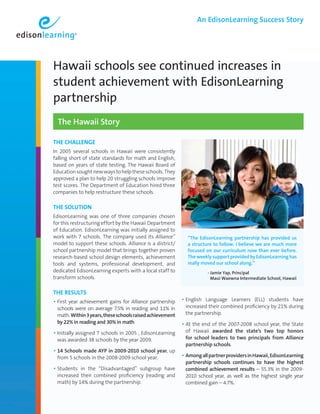 An EdisonLearning Success Story




Hawaii schools see continued increases in
student achievement with EdisonLearning
partnership
  The Hawaii Story

ThE ChALLEngE
In 2005 several schools in Hawaii were consistently
falling short of state standards for math and English,
based on years of state testing. The Hawaii Board of
Education sought new ways to help these schools. They
approved a plan to help 20 struggling schools improve
test scores. The Department of Education hired three
companies to help restructure these schools.

ThE SoLuTIon
EdisonLearning was one of three companies chosen
for this restructuring effort by the Hawaii Department
of Education. EdisonLearning was initially assigned to
work with 7 schools. The company used its Alliance™         “The EdisonLearning partnership has provided us
model to support these schools. Alliance is a district/     a structure to follow. I believe we are much more
school partnership model that brings together proven        focused on our curriculum now than ever before.
research-based school design elements, achievement          The weekly support provided by EdisonLearning has
tools and systems, professional development, and            really moved our school along.”
                                                            	        
dedicated EdisonLearning experts with a local staff to              - amie Yap, Principal
                                                                       J
transform schools.                                                     Maui Waewna Intermediate School, Hawaii


ThE RESuLTS
• First year achievement gains for Alliance partnership • English   Language Learners (ELL) students have
 schools were on average 7.5% in reading and 11% in        increased their combined proficiency by 21% during
 math. Within 3 years, these schools raised achievement    the partnership.
 by 22% in reading and 30% in math.                       • At the end of the 2007-2008 school year, the State
• Initially assigned 7 schools in 2005 , EdisonLearning    of Hawaii awarded the state’s two top honors
 was awarded 38 schools by the year 2009.                  for school leaders to two principals from Alliance
                                                           partnership schools.
• 14 Schools made AYP in 2009-2010 school year, up
 from 5 schools in the 2008-2009 school year.             • Among all partner providers in Hawaii, EdisonLearning
                                                           partnership schools continues to have the highest
• Students in the “Disadvantaged” subgroup have            combined achievement results – 55.3% in the 2009-
 increased their combined proficiency (reading and         2010 school year, as well as the highest single year
 math) by 14% during the partnership.                      combined gain – 4.7%.
 