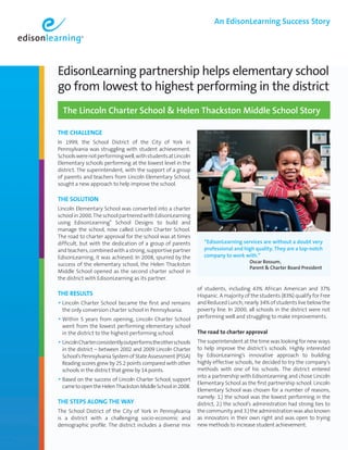 An EdisonLearning Success Story




EdisonLearning partnership helps elementary school
go from lowest to highest performing in the district
  The Lincoln Charter School & Helen Thackston Middle School Story

ThE ChALLEngE
In 1999, the School District of the City of York in
Pennsylvania was struggling with student achievement.
Schools were not performing well, with students at Lincoln
Elementary schools performing at the lowest level in the
district. The superintendent, with the support of a group
of parents and teachers from Lincoln Elementary School,
sought a new approach to help improve the school.

ThE SoLuTIon
Lincoln Elementary School was converted into a charter
school in 2000. The school partnered with EdisonLearning
using EdisonLearning® School Designs to build and
manage the school, now called Lincoln Charter School.
The road to charter approval for the school was at times
difficult, but with the dedication of a group of parents          “EdisonLearning services are without a doubt very
and teachers, combined with a strong, supportive partner          professional and high quality. They are a top-notch
EdisonLearning, it was achieved. In 2008, spurred by the          company to work with.”
                                                                  	                   
                                                                                      Oscar Rossum,
success of the elementary school, the Helen Thackston
                                                                                      Parent  Charter Board President
Middle School opened as the second charter school in
the district with EdisonLearning as its partner.
                                                               of students, including 43% African American and 37%
ThE RESuLTS                                                    Hispanic. A majority of the students (83%) qualify for Free
• Lincoln Charter School became the first and remains          and Reduced Lunch; nearly 34% of students live below the
  the only conversion charter school in Pennsylvania.          poverty line. In 2000, all schools in the district were not
                                                               performing well and struggling to make improvements.
• Within 5 years from opening, Lincoln Charter School
  went from the lowest performing elementary school
  in the district to the highest performing school.            The road to charter approval
• Lincoln Charter consistently outperforms the other schools   The superintendent at the time was looking for new ways
  in the district – between 2002 and 2009 Lincoln Charter      to help improve the district’s schools. Highly interested
  School’s Pennsylvania System of State Assessment (PSSA)      by EdisonLearning’s innovative approach to building
  Reading scores grew by 25.2 points compared with other       highly effective schools, he decided to try the company’s
  schools in the district that grew by 14 points.              methods with one of his schools. The district entered
                                                               into a partnership with EdisonLearning and chose Lincoln
• Based on the success of Lincoln Charter School, support      Elementary School as the first partnership school. Lincoln
  came to open the Helen Thackston Middle School in 2008.
                                                               Elementary School was chosen for a number of reasons,
                                                               namely: 1.) the school was the lowest performing in the
ThE STEpS ALong ThE WAy                                        district, 2.) the school’s administration had strong ties to
The School District of the City of York in Pennsylvania        the community and 3.) the administration was also known
is a district with a challenging socio-economic and            as innovators in their own right and was open to trying
demographic profile. The district includes a diverse mix       new methods to increase student achievement.
 