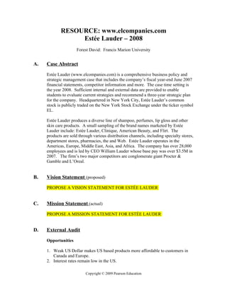 RESOURCE: www.elcompanies.com
                  Estée Lauder – 2008
                      Forest David: Francis Marion University


A.   Case Abstract

     Estée Lauder (www.elcompanies.com) is a comprehensive business policy and
     strategic management case that includes the company’s fiscal year-end June 2007
     financial statements, competitor information and more. The case time setting is
     the year 2008. Sufficient internal and external data are provided to enable
     students to evaluate current strategies and recommend a three-year strategic plan
     for the company. Headquartered in New York City, Estée Lauder’s common
     stock is publicly traded on the New York Stock Exchange under the ticker symbol
     EL.

     Estée Lauder produces a diverse line of shampoo, perfumes, lip gloss and other
     skin care products. A small sampling of the brand names marketed by Estée
     Lauder include: Estée Lauder, Clinique, American Beauty, and Flirt. The
     products are sold through various distribution channels, including specialty stores,
     department stores, pharmacies, the and Web. Estée Lauder operates in the
     Americas, Europe, Middle East, Asia, and Africa. The company has over 28,000
     employees and is led by CEO William Lauder whose base pay was over $3.5M in
     2007. The firm’s two major competitors are conglomerate giant Procter &
     Gamble and L’Oreal.


B.   Vision Statement (proposed)

     PROPOSE A VISION STATEMENT FOR ESTÉE LAUDER


C.   Mission Statement (actual)

     PROPOSE A MISSION STATEMENT FOR ESTÉE LAUDER


D.   External Audit

     Opportunities

     1. Weak US Dollar makes US based products more affordable to customers in
        Canada and Europe.
     2. Interest rates remain low in the US.

                           Copyright © 2009 Pearson Education
 