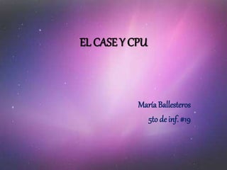 EL CASE Y CPU
María Ballesteros
5to de inf. #19
 