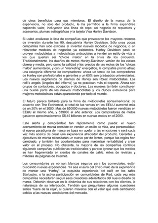 de otros beneficios para sus miembros. El diseño de la marca de la
experiencia, no sólo del producto, le ha permitido a la firma expandirse
captando valor, incluyendo una línea de ropa, un negocio de repuestos y
accesorios, plumas estilográficas y la tarjeta Visa Harley Davidson.
Si usted analizase la lista de compañías que provocaron los mayores retornos
de inversión durante los 90, descubriría Harley Davidson. Sólo unas pocas
compañías han sido exitosas al inventar nuevos modelos de negocios, o en
reinventar modelos de negocios ya existentes. Harley Davidson pasó de
proveer motocicletas a motociclistas antisociales a vender un estilo de vida a
los que querían ser “chicos malos” en la crisis de los cincuenta.
Tradicionalmente, los dueños de motos Harley-Davidson venían de las clases
obrera y media, pero como la calidad y los precios de las motos de los “chicos
malos” aumentaron, y con un “marketing” energético, la compañía pronto atrajo
una categoría diferente de compradores: ahora un tercio de los compradores
de Harley son profesionales o gerentes y un 60% son graduados universitarios.
Los nuevos segmentos de clientes de Harley son Rolex motociclistas. Los
hell´s angels (ángeles del infierno) ya no practican más el deporte. Ahora son
grupos de contadores, abogados y doctores. Las mujeres también constituyen
una buena parte de los nuevos motociclistas y los clubes exclusivos para
mujeres motociclistas están apareciendo por todo el mundo.
El futuro parece brillante para la firma de motocicletas norteamericana: de
acuerdo con The Economist, el total de las ventas en los EEUU aumentó más
de un 20% en el 2000. Más de 650000 nuevas motocicletas fueron vendidas en
EEUU el mismo año, y 539000 el año anterior. Los compradores de motos
gastaron aproximadamente $5.45 billones en nuevas motos en el 2000.
Esté alerta y compréndalo tan rápidamente como pueda: el nuevo
acercamiento de marca consiste en vender un estilo de vida, una personalidad;
el nuevo paradigma de marca se basa en apelar a las emociones y será cada
vez más acerca de crear una experiencia alrededor del producto. Gerentes y
ejecutivos de marca necesitarán un nuevo par de lentes, porque las reglas han
cambiado, y también las oportunidades para maximizar rentabilidad y crear
valor en el proceso. No obstante, la mayoría de las compañías continúa
siguiendo campañas publicitarias tradicionales y parece ignorar que los medios
se han fragmentado en cientos de canales de cable, miles de revistas y
millones de páginas de Internet.
Los consumidores ya no son blancos seguros para los comerciales; están
buscando nuevas experiencias. Ya sea el aura del chico malo de la experiencia
de montar una “Harley”, la exquisita experiencia del café en los cafés
Starbucks, o la activa participación en comunidades de Red, cada vez más
compañías necesitarán seguir esos creadores adelantados del nuevo diseño de
marca. Deberán observar en la dinámica de sus relaciones con los clientes, la
naturaleza de su interacción. Tendrán que preguntarse algunas cuestiones
serias “fuera de la caja”, si quieren moverse con el valor que está cambiando
debido a las nuevas condiciones del mercado.
 