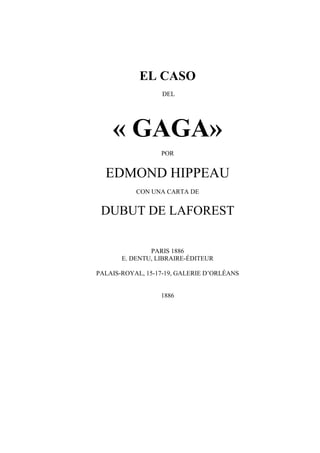 EL CASO
DEL
« GAGA»
POR
EDMOND HIPPEAU
CON UNA CARTA DE
DUBUT DE LAFOREST
PARIS 1886
E. DENTU, LIBRAIRE-ÉDITEUR
PALAIS-ROYAL, 15-17-19, GALERIE D’ORLÉANS
1886
 